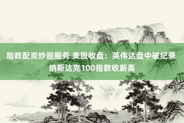 指数配资炒股服务 美股收盘：英伟达盘中破纪录 纳斯达克100指数收新高