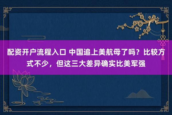 配资开户流程入口 中国追上美航母了吗?比较方式不少,但这三大差异确实比美军强