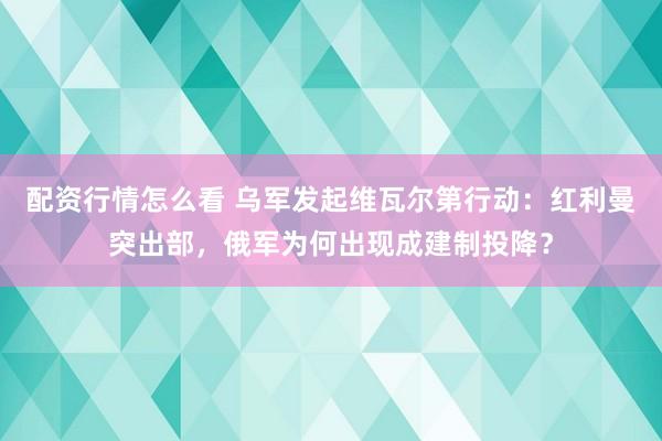 配资行情怎么看 乌军发起维瓦尔第行动:红利曼突出部,俄军为何出现成建制投降?