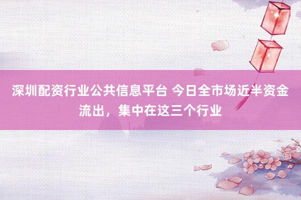 深圳配资行业公共信息平台 今日全市场近半资金流出，集中在这三个行业