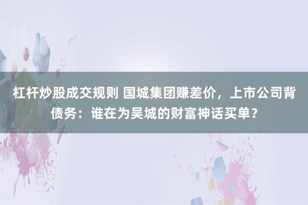 杠杆炒股成交规则 国城集团赚差价，上市公司背债务：谁在为吴城的财富神话买单？