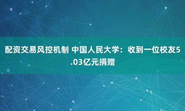 配资交易风控机制 中国人民大学：收到一位校友5.03亿元捐赠