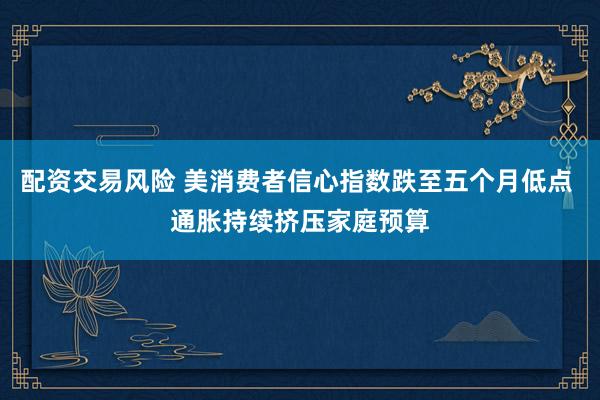 配资交易风险 美消费者信心指数跌至五个月低点 通胀持续挤压家庭预算