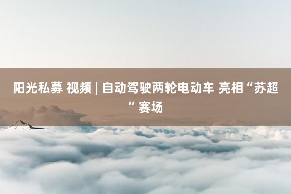阳光私募 视频 | 自动驾驶两轮电动车 亮相“苏超”赛场