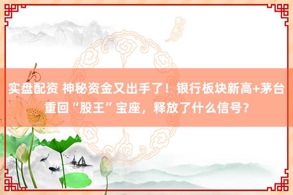 实盘配资 神秘资金又出手了！银行板块新高+茅台重回“股王”宝座，释放了什么信号？