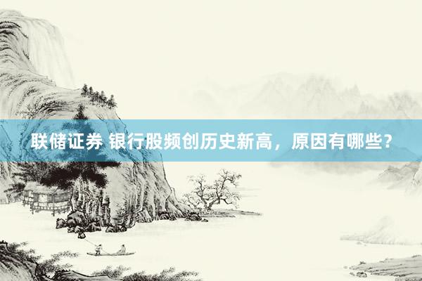 联储证券 银行股频创历史新高，原因有哪些？