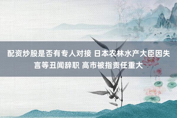 配资炒股是否有专人对接 日本农林水产大臣因失言等丑闻辞职 高市被指责任重大