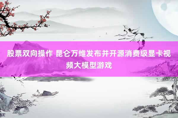 股票双向操作 昆仑万维发布并开源消费级显卡视频大模型游戏