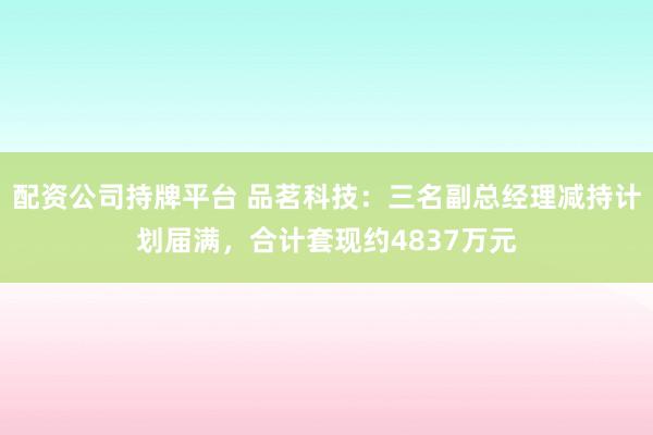 配资公司持牌平台 品茗科技：三名副总经理减持计划届满，合计套现约4837万元