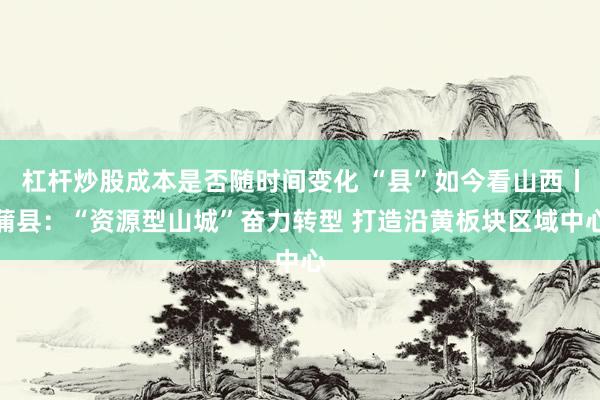 杠杆炒股成本是否随时间变化 “县”如今看山西丨蒲县：“资源型山城”奋力转型 打造沿黄板块区域中心
