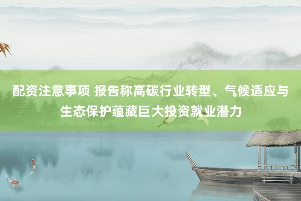 配资注意事项 报告称高碳行业转型、气候适应与生态保护蕴藏巨大投资就业潜力