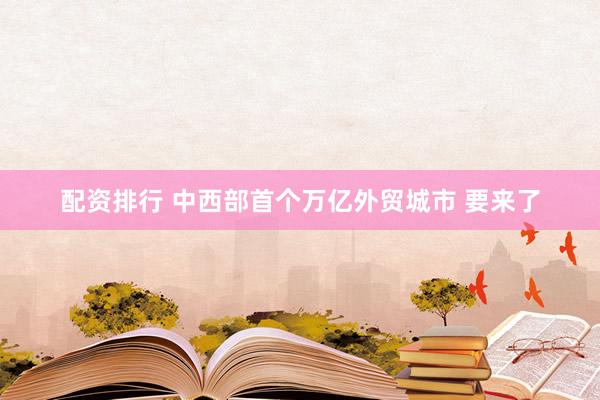 配资排行 中西部首个万亿外贸城市 要来了