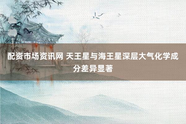 配资市场资讯网 天王星与海王星深层大气化学成分差异显著