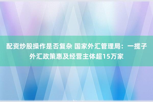 配资炒股操作是否复杂 国家外汇管理局：一揽子外汇政策惠及经营主体超15万家
