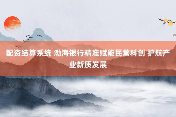 配资结算系统 渤海银行精准赋能民营科创 护航产业新质发展