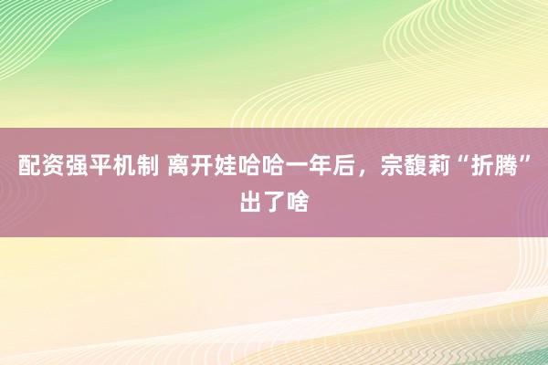 配资强平机制 离开娃哈哈一年后，宗馥莉“折腾”出了啥