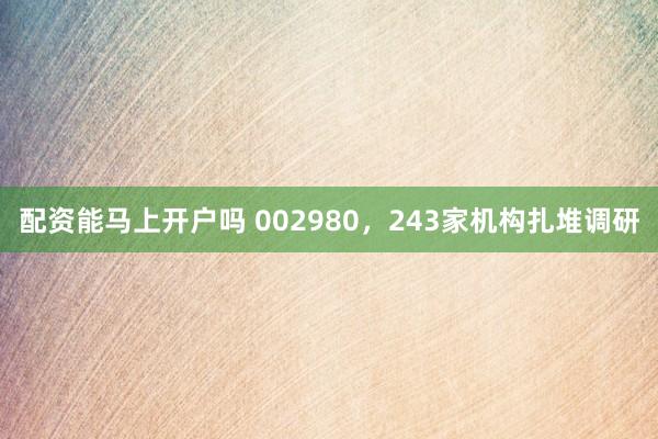 配资能马上开户吗 002980，243家机构扎堆调研