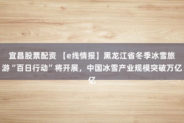 宜昌股票配资 【e线情报】黑龙江省冬季冰雪旅游“百日行动”将开展，中国冰雪产业规模突破万亿
