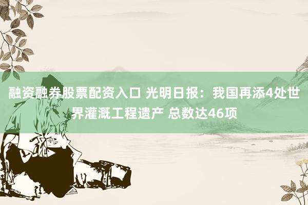 融资融券股票配资入口 光明日报：我国再添4处世界灌溉工程遗产 总数达46项