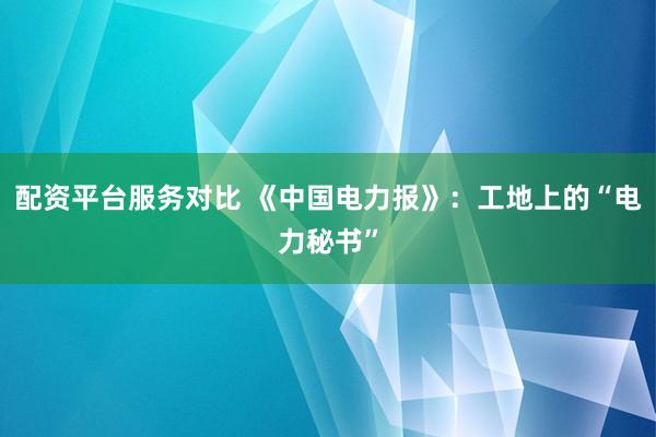 配资平台服务对比 《中国电力报》：工地上的“电力秘书”