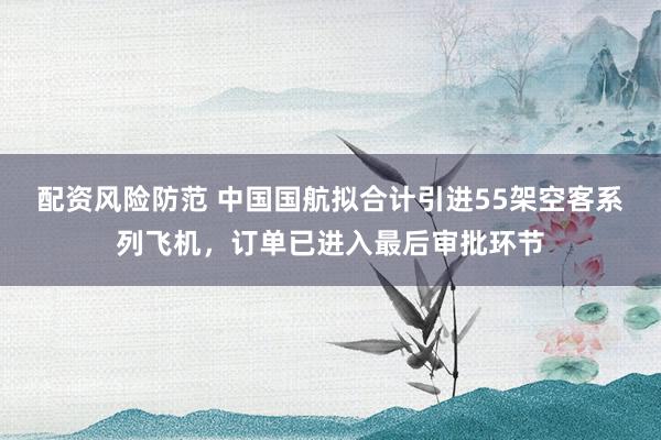 配资风险防范 中国国航拟合计引进55架空客系列飞机，订单已进入最后审批环节