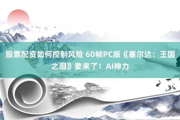 股票配资如何控制风险 60帧PC版《塞尔达：王国之泪》要来了！AI神力