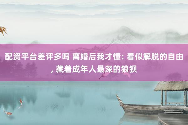 配资平台差评多吗 离婚后我才懂: 看似解脱的自由, 藏着成年人最深的狼狈