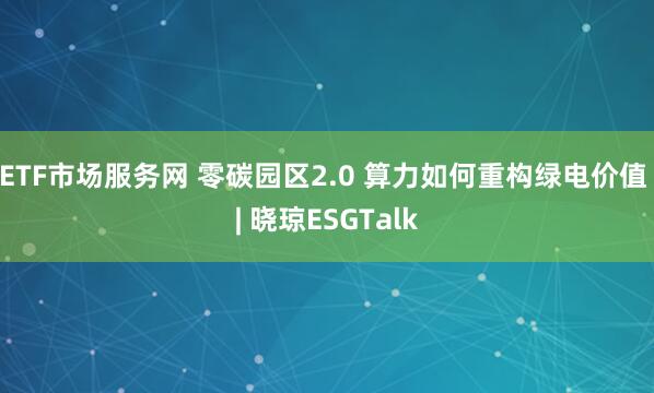 ETF市场服务网 零碳园区2.0 算力如何重构绿电价值 | 晓琼ESGTalk
