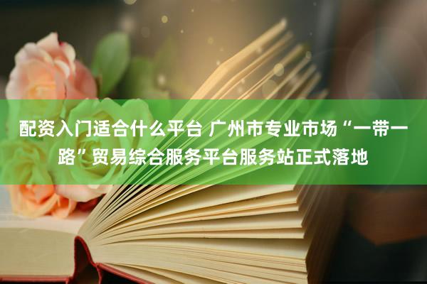 配资入门适合什么平台 广州市专业市场“一带一路”贸易综合服务平台服务站正式落地