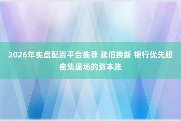 2026年实盘配资平台推荐 赎旧换新 银行优先股密集退场的资本账