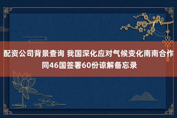 配资公司背景查询 我国深化应对气候变化南南合作 同46国签署60份谅解备忘录