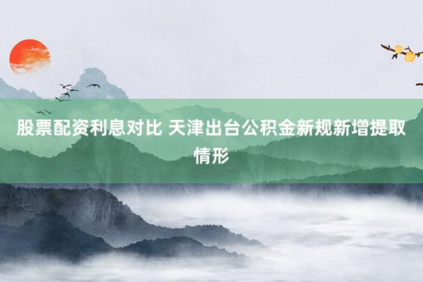 股票配资利息对比 天津出台公积金新规新增提取情形