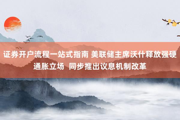 证券开户流程一站式指南 美联储主席沃什释放强硬通胀立场  同步推出议息机制改革
